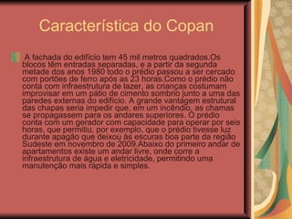 Característica do Copan A fachada do edifício tem 45 mil metros quadrados.Os blocos têm entradas separadas, e a partir da segunda metade dos anos 1980 todo o prédio passou a ser cercado com portões de ferro após as 23 horas.Como o prédio não conta com infraestrutura de lazer, as crianças costumam improvisar em um pátio de cimento sombrio junto a uma das paredes externas do edifício. A grande vantagem estrutural das chapas seria impedir que, em um incêndio, as chamas se propagassem para os andares superiores. O prédio conta com um gerador com capacidade para operar por seis horas, que permitiu, por exemplo, que o prédio tivesse luz durante apagão que deixou às escuras boa parte da região Sudeste em novembro de 2009.Abaixo do primeiro andar de apartamentos existe um andar livre, onde corre a infraestrutura de água e eletricidade, permitindo uma manutenção mais rápida e simples.  