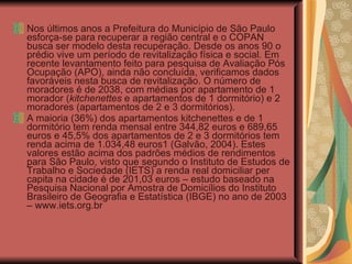 Nos últimos anos a Prefeitura do Município de São Paulo esforça-se para recuperar a região central e o COPAN busca ser modelo desta recuperação. Desde os anos 90 o prédio vive um período de revitalização física e social. Em recente levantamento feito para pesquisa de Avaliação Pós Ocupação (APO), ainda não concluída, verificamos dados favoráveis nesta busca de revitalização. O número de moradores é de 2038, com médias por apartamento de 1 morador ( kitchenettes  e apartamentos de 1 dormitório) e 2 moradores (apartamentos de 2 e 3 dormitórios). A maioria (36%) dos apartamentos kitchenettes e de 1 dormitório tem renda mensal entre 344,82 euros e 689,65 euros e 45,5% dos apartamentos de 2 e 3 dormitórios tem renda acima de 1.034,48 euros1 (Galvão, 2004). Estes valores estão acima dos padrões médios de rendimentos para São Paulo, visto que segundo o Instituto de Estudos de Trabalho e Sociedade (IETS) a renda real domiciliar per capita na cidade é de 201,03 euros – estudo baseado na Pesquisa Nacional por Amostra de Domicílios do Instituto Brasileiro de Geografia e Estatística (IBGE) no ano de 2003 – www.iets.org.br 