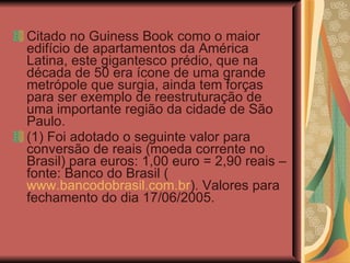 Citado no Guiness Book como o maior edifício de apartamentos da América Latina, este gigantesco prédio, que na década de 50 era ícone de uma grande metrópole que surgia, ainda tem forças para ser exemplo de reestruturação de uma importante região da cidade de São Paulo. (1) Foi adotado o seguinte valor para conversão de reais (moeda corrente no Brasil) para euros: 1,00 euro = 2,90 reais – fonte: Banco do Brasil ( www.bancodobrasil.com.br ). Valores para fechamento do dia 17/06/2005. 