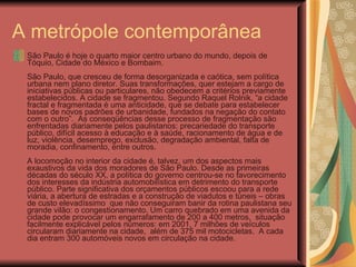 A metrópole contemporânea  São Paulo é hoje o quarto maior centro urbano do mundo, depois de Tóquio, Cidade do México e Bombaim. São Paulo, que cresceu de forma desorganizada e caótica, sem política urbana nem plano diretor. Suas transformações, quer estejam a cargo de iniciativas públicas ou particulares, não obedecem a critérios previamente estabelecidos. A cidade se fragmentou. Segundo Raquel Rolnik, “a cidade fractal e fragmentada é uma anticidade, que se debate para estabelecer bases de novos padrões de urbanidade, fundados na negação do contato com o outro”.  As conseqüências desse processo de fragmentação são enfrentadas diariamente pelos paulistanos: precariedade do transporte público, difícil acesso à educação e à saúde, racionamento de água e de luz, violência, desemprego, exclusão, degradação ambiental, falta de moradia, confinamento, entre outros. A locomoção no interior da cidade é, talvez, um dos aspectos mais exaustivos da vida dos moradores de São Paulo. Desde as primeiras décadas do século XX, a política do governo centrou-se no favorecimento dos interesses da indústria automobilística em detrimento do transporte público. Parte significativa dos orçamentos públicos escoou para a rede viária, a abertura de estradas e a construção de viadutos e túneis – obras de custo elevadíssimo  que não conseguiram banir da rotina paulistana seu grande vilão: o congestionamento. Um carro quebrado em uma avenida da cidade pode provocar um engarrafamento de 200 a 400 metros,  situação facilmente explicável pelos números: em 2001, 7 milhões de veículos circularam diariamente na cidade,  além de 375 mil motocicletas.  A cada dia entram 300 automóveis novos em circulação na cidade.  