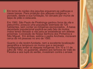 Em torno do núcleo dos jesuítas ergueram-se palhoças e casas baixas. Para proteção dos ataques indígenas, o povoado, desde a sua fundação, foi cercado por muros de taipa de pilão e estacada.  Em 1560, São Paulo de Piratininga ganhou foros de vila e pelourinho; possuía uma população estimada de 120 habitantes, sem contar os indígenas escravizados.  A baixa densidade populacional explica-se pelo fato de muitos índios terem deixado a vila para se estabelecer em aldeias próximas: Conceição de Nossa Senhora dos Pinheiros e São Miguel.  Em ambas, estima o padre Anchieta, moravam cerca de mil pessoas no ano de 1585.  Quanto à vila recém-fundada, nem a excelente localização geográfica e tampouco os muros que a cercavam conseguiram evitar os ataques indígenas. Em 10 e 11 de julho de 1562, os guaianás, aliados aos tamoios do Vale do Paraíba e aos tupis do sertão, investiram contra o arraial.  