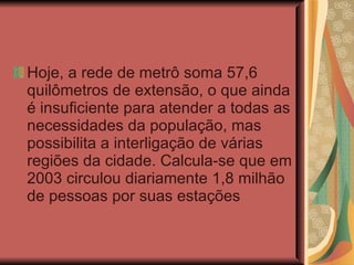 Hoje, a rede de metrô soma 57,6 quilômetros de extensão, o que ainda é insuficiente para atender a todas as necessidades da população, mas possibilita a interligação de várias regiões da cidade. Calcula-se que em 2003 circulou diariamente 1,8 milhão de pessoas por suas estações  