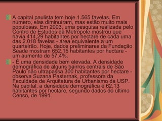 A capital paulista tem hoje 1.565 favelas. Em número, elas diminuíram, mas estão muito mais populosas. Em 2003, uma pesquisa realizada pelo Centro de Estudos da Metrópole mostrou que havia 414,29 habitantes por hectare de cada uma das 2.018 favelas - área equivalente a um quarteirão. Hoje, dados preliminares da Fundação Seade mostram 652,15 habitantes por hectare - um aumento de 57,4%.  - É uma densidade bem elevada. A densidade demográfica de alguns bairros centrais de São Paulo não ultrapassa 300 habitantes por hectare - observa Suzana Pasternak, professora da Faculdade de Arquitetura de Urbanismo da USP. Na capital, a densidade demográfica é 62,13 habitantes por hectare, segundo dados do último Censo, de 1991. 