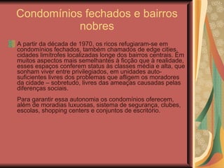 Condomínios fechados e bairros nobres A partir da década de 1970, os ricos refugiaram-se em condomínios fechados, também chamados de edge cities, cidades limítrofes localizadas longe dos bairros centrais. Em muitos aspectos mais semelhantes à ficção que à realidade, esses espaços conferem status às classes média e alta, que sonham viver entre privilegiados, em unidades auto-suficientes livres dos problemas que afligem os moradores da cidade – sobretudo, livres das ameaças causadas pelas diferenças sociais.  Para garantir essa autonomia os condomínios oferecem, além de moradias luxuosas, sistema de segurança, clubes, escolas, shopping centers e conjuntos de escritório.  