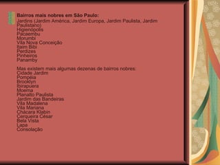 Bairros mais nobres em São Paulo: Jardins (Jardim América, Jardim Europa, Jardim Paulista, Jardim Paulistano) Higienópolis  Pacaembu Morumbi Vila Nova Conceição Itaim Bibi Perdizes Pinheiros Panamby Mas existem mais algumas dezenas de bairros nobres: Cidade Jardim Pompéia Brooklyn Ibirapuera Moema Planalto Paulista Jardim das Bandeiras Vila Madalena Vila Mariana Chácara Klabin Cerqueira César Bela Vista  Lapa Consolação  