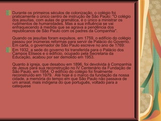 Durante os primeiros séculos de colonização, o colégio foi praticamente o único centro de instrução de São Paulo: "O colégio dos jesuítas, com aulas de gramática, é o único a ministrar os rudimentos de humanidades. Mas a sua influência se vai enfraquecendo à medida que se agrava a pendência dos republicanos de São Paulo com os padres da Companhia".  Quando os jesuítas foram expulsos, em 1759, o edifício do colégio passou por inúmeras reformas para servir de Palácio do Governo. Em carta, o governador de São Paulo escreve no ano de 1769:  Em 1932, a sede do governo foi transferida para o Palácio dos Campos Elíseos e o edifício, ocupado pela Secretaria da Educação, acabou por ser demolido em 1953.  Quanto à igreja, que desabou em 1896, foi devolvida à Companhia de Jesus para sua reconstrução no IV Centenário da Fundação de São Paulo, em 1954. O edifício do colégio foi finalmente reconstruído em 1979.  Até hoje é o marco da fundação da nossa cidade, a memória do tempo em que São Paulo não passava de um arraial, mais indígena do que português, voltado para a catequese  