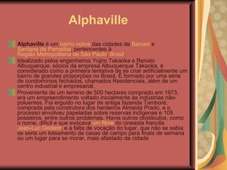 Alphaville Alphaville  é um  bairro nobre  das cidades de  Barueri  e  Santana de Parnaíba , pertencentes à  Região Metropolitana de São Paulo ,  Brasil . Idealizado pelos engenheiros Yojiro Takaoka e Renato Albuquerque, sócios da empresa Albuquerque Takaoka, é considerado como a primeira tentativa de se criar artificialmente um bairro de grandes proporções no Brasil. É formado por uma série de condomínios fechados, chamados Residenciais, além de um centro industrial e empresarial. Proveniente de um terreno de 500 hectares comprado em 1973, era um empreendimento voltado inicialmente às indústrias não-poluentes. Foi erguido no lugar da antiga fazenda Tamboré, comprada pela construtora dos herdeiros Almeida Prado, e o processo envolveu papeladas sobre reservas indígenas e 105 posseiros, entre outros problemas. Havia outros obstáculos, como o nome, difícil e que evocava  um filme  do cineasta francês  Jean-Luc Godard , e a falta de vocação do lugar, que não se sabia se seria um loteamento de casas de campo para finais de semana ou um lugar para se morar, mais afastado da cidade  