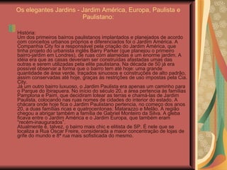 Os elegantes Jardins - Jardim América, Europa, Paulista e Paulistano: História: Um dos primeiros bairros paulistanos implantados e planejados de acordo com conceitos urbanos próprios e diferenciados foi o Jardim América. A Companhia City foi a responsável pela criação do Jardim América, que tinha projeto do urbanista inglês Barry Parker (que planejou o primeiro bairro-jardim em Londres), de ruas com alamedas e um enorme jardim. A idéia era que as casas deveriam ser construídas afastadas umas das outras e serem utilizadas pela elite paulistana. Na década de 50 já era possível observar a forma que o bairro tem até hoje: uma grande quantidade de área verde, traçados sinuosos e construções de alto padrão, assim conservadas até hoje, graças às restrições de uso impostas pela Cia. City. Já um outro bairro luxuoso, o Jardim Paulista era apenas um caminho para o Parque do Ibirapuera. No início do século 20, a área pertencia às famílias Pamplona e Paim, que decidiram lotear as terras e chamá-las de Jardim Paulista, colocando nas ruas nomes de cidades do interior do estado. A chácara onde hoje fica o Jardim Paulistano pertencia, no começo dos anos 20, a duas famílias ricas e quatrocentonas: Matarazzo e Melão. A região chegou a abrigar também a família de Gabriel Monteiro da Silva. A gleba ficava entre o Jardim América e o Jardim Europa, que também eram “recém-inaugurados”. Atualmente é, talvez, o bairro mais chic e elitista de SP. É nele que se localiza a Rua Oscar Freire, considerada a maior concentração de lojas de grife do mundo e 8ª rua mais sofisticada do mesmo. 