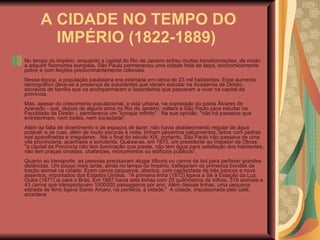 A CIDADE NO TEMPO DO IMPÉRIO (1822-1889)   No tempo do Império, enquanto a capital do Rio de Janeiro sofreu muitas transformações, de modo a adquirir fisionomia européia, São Paulo permaneceu uma cidade feita de taipa, economicamente pobre e com feições predominantemente coloniais.  Nessa época, a população paulistana era estimada em cerca de 23 mil habitantes. Esse aumento demográfico deve-se à presença de estudantes que vieram estudar na Academia de Direito, escravos de família que os acompanharam e fazendeiros que passaram a viver na capital da província.  Mas, apesar do crescimento populacional, a vida urbana, na expressão do poeta Álvares de Azevedo - que, depois de alguns anos no Rio de Janeiro, voltara a São Paulo para estudar na Faculdade de Direito -, permanecia um "bocejar infinito".  Na sua opinião, "não há passeios que entretenham, nem bailes, nem sociedade".  Além da falta de divertimento e de espaços de lazer, não havia abastecimento regular de água potável, e as ruas, além de muito escuras à noite, tinham péssimos calçamentos, feitos com pedras mal aparelhadas e irregulares.  Até o final do século XIX, portanto, São Paulo não passava de uma vila provinciana, acanhada e sonolenta. Queixa-se, em 1870, um presidente ao Inspetor de Obras: "a capital da Província não tem iluminação que preste, não tem água para satisfação dos habitantes, não tem praças ornadas, chafarizes, monumentos ou edifícios públicos".  Quanto ao transporte, as pessoas precisavam alugar tílburis ou carros de boi para perfazer grandes distâncias. Um pouco mais tarde, ainda no tempo do Império, trafegaram os primeiros bondes de tração animal na cidade. Eram carros pequenos, abertos, com capacidade de três bancos e nove assentos, importados dos Estados Unidos.  "A primeira linha (1872) ligava a Sé à Estação da Luz. Outra (1877) ia para o Brás. Em 1887 havia sete linhas com 25 quilômetros de trilhos, 319 animais e 43 carros que transportavam 1500000 passageiros por ano. Além dessas linhas, uma pequena estrada de ferro ligava Santo Amaro, na periferia, à cidade."  A cidade, impulsionada pelo café, acordava  
