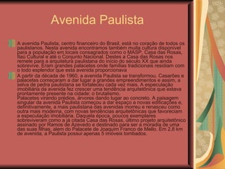 Avenida Paulista A avenida Paulista, centro financeiro do Brasil, está no coração de todos os paulistanos. Nesta avenida encontramos também muita cultura disponível para a população em locais consagrados como o MASP, Casa das Rosas, Itaú Cultural e até o Conjunto Nacional. Destes a Casa das Rosas nos remete para a arquitetura paulistana do início do século XX que ainda sobrevive. Eram grandes palacetes onde famílias tradicionais residiam com o todo esplendor que esta avenida proporcionava  A partir da década de 1960, a avenida Paulista se transformou. Casarões e palacetes começaram a dar lugar a grandes empreendimentos e assim, a selva de pedra paulistana se fortaleceu cada vez mais. A especulação imobiliária da avenida fez crescer uma tendência arquitetônica que estava prontamente presente na cidade: o brutalismo. Palacetes virando prédios, árvores dando lugar ao concreto. A paisagem singular da avenida Paulista começou a dar espaço a novas edificações e, definitivamente, a mais paulistana das avenidas morreu e renasceu como outra mais moderna, com novas tendências arquitetônicas que favoreciam a especulação imobiliária. Daquela época, poucos exemplares sobreviveram como a já citada Casa das Rosas, último projeto arquitetônico assinado por Ramos de Azevedo e destinado para ser a moradia de uma das suas filhas, alem do Palacete de Joaquim Franco de Mello. Em 2,8 km de avenida, a Paulista possui apenas 5 imóveis tombados.  