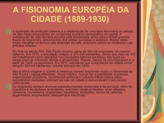 A FISIONOMIA EUROPÉIA DA CIDADE (1889-1930)   A expansão da produção cafeeira e a implantação de uma rede ferroviária no estado de São Paulo provocaram um vertiginoso aumento demográfico na capital. A substituição da mão-de-obra escrava pela assalariada atraiu para o Brasil grandes fluxos de imigrantes, provenientes dos países europeus e asiáticos. Muitos deles foram trabalhar na lavoura das fazendas de café, enquanto outros se instalaram nas grandes cidades.  No final do século XIX, São Paulo recebeu cerca de 900 mil imigrantes, na maioria italianos. Em 1910, a população chegou a 375.439 habitantes, sendo que mais de 100 mil trabalharam como operários nas nascentes fábricas paulistas, das quais se destacaram as indústrias têxteis e alimentícias. Depois, vieram os sírio-libaneses e, a partir de 1908, os japoneses. Em 1917, calcula-se que a população da cidade tenha atingido 500 mil habitantes, volume dobrado em 1933.  Não é difícil imaginar o quanto a presença desses imigrantes mudou a fisionomia de São Paulo! Línguas diferentes, novos hábitos, formas de sociabilidade inusitadas, organizações populares, movimentos políticos e culturais influenciados pelas experiências européias coloriam as ruas da cidade e denunciavam o seu caráter cosmopolita  Os imigrantes abriram diversos estabelecimentos comerciais e de serviços. Além de operários e vendedores ambulantes, exerciam várias profissões; eram alfaiates, barbeiros, confeiteiros, engraxates, sapateiros, fotógrafos, donos de cantinas, engenheiros, empresários, banqueiros e industriais.  