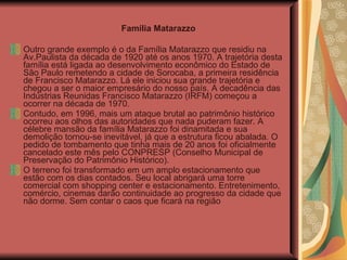 Outro grande exemplo é o da Família Matarazzo que residiu na Av.Paulista da década de 1920 até os anos 1970. A trajetória desta família está ligada ao desenvolvimento econômico do Estado de São Paulo remetendo a cidade de Sorocaba, a primeira residência de Francisco Matarazzo. Lá ele iniciou sua grande trajetória e chegou a ser o maior empresário do nosso país. A decadência das Indústrias Reunidas Francisco Matarazzo (IRFM) começou a ocorrer na década de 1970.  Contudo, em 1996, mais um ataque brutal ao patrimônio histórico ocorreu aos olhos das autoridades que nada puderam fazer. A célebre mansão da família Matarazzo foi dinamitada e sua demolição tornou-se inevitável, já que a estrutura ficou abalada. O pedido de tombamento que tinha mais de 20 anos foi oficialmente cancelado este mês pelo CONPRESP (Conselho Municipal de Preservação do Patrimônio Histórico).  O terreno foi transformado em um amplo estacionamento que estão com os dias contados. Seu local abrigará uma torre comercial com shopping center e estacionamento. Entretenimento, comércio, cinemas darão continuidade ao progresso da cidade que não dorme. Sem contar o caos que ficará na região  Família Matarazzo 