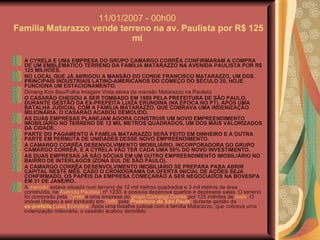 11/01/2007 - 00h00  Família Matarazzo vende terreno na av. Paulista por R$ 125 mi  A CYRELA E UMA EMPRESA DO GRUPO CAMARGO CORRÊA CONFIRMARAM A COMPRA DE UM EMBLEMÁTICO TERRENO DA FAMÍLIA MATARAZZO NA AVENIDA PAULISTA POR R$ 125 MILHÕES.  NO LOCAL QUE JÁ ABRIGOU A MANSÃO DO CONDE FRANCISCO MATARAZZO, UM DOS PRINCIPAIS INDUSTRIAIS LATINO-AMERICANOS DO COMEÇO DO SÉCULO 20, HOJE FUNCIONA UM ESTACIONAMENTO.  Dimang Kon Beu/Folha Imagem Vista aérea da mansão Matarazzo na Paulista O CASARÃO CHEGOU A SER TOMBADO EM 1989 PELA PREFEITURA DE SÃO PAULO, DURANTE GESTÃO DA EX-PREFEITA LUIZA ERUNDINA (NA ÉPOCA NO PT). APÓS UMA BATALHA JUDICIAL COM A FAMÍLIA MATARAZZO, QUE COBRAVA UMA INDENIZAÇÃO MILIONÁRIA, O CASARÃO ACABOU DEMOLIDO.  AS DUAS EMPRESAS PLANEJAM AGORA CONSTRUIR UM NOVO EMPREENDIMENTO IMOBILIÁRIO NO TERRENO DE 12 MIL METROS QUADRADOS, UM DOS MAIS VALORIZADOS DA CIDADE.  PARTE DO PAGAMENTO À FAMÍLIA MATARAZZO SERÁ FEITO EM DINHEIRO E A OUTRA PARTE EM PERMUTA DE UNIDADES DESSE NOVO EMPREENDIMENTO.  A CAMARGO CORRÊA DESENVOLVIMENTO IMOBILIÁRIO, INCORPORADORA DO GRUPO CAMARGO CORRÊA, E A CYRELA VÃO TER CADA UMA 50% DO NOVO INVESTIMENTO.  AS DUAS EMPRESAS JÁ SÃO SÓCIAS EM UM OUTRO EMPREENDIMENTO IMOBILIÁRIO NO BAIRRO DE INTERLAGOS (ZONA SUL DE SÃO PAULO).  A CAMARGO CORRÊA DESENVOLVIMENTO IMOBILIÁRIO SE PREPARA PARA ABRIR CAPITAL NESTE MÊS. CASO O CRONOGRAMA DA OFERTA INICIAL DE AÇÕES SEJA CONFIRMADO, OS PAPÉIS DA EMPRESA COMEÇARÃO A SER NEGOCIADOS NA BOVESPA EM 31 DE JANEIRO.   A  mansão  estava situada num terreno de 12 mil metros quadrados e 3 mil metros de área construída, na  Avenida Paulista , nº 1230, e possuía dezenove quartos e dezesseis salas. O terreno foi comprado pela  Cyrela  e uma empresa do  grupo Camargo Corrêa  por 125 milhões de  reais . O imóvel chegou a ser tombado em  1989  pela  Prefeitura de São Paulo , durante gestão da  ex-prefeita   Luiza Erundina . Após uma batalha judicial com a família Matarazzo, que cobrava uma indenização milionária, o casarão acabou demolido  