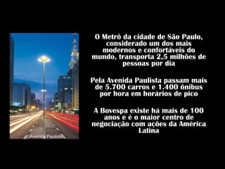 O Metrô da cidade de São Paulo, considerado um dos mais modernos e confortáveis do mundo, transporta 2,5 milhões de pessoas por dia Pela Avenida Paulista passam mais de 5.700 carros e 1.400 ônibus por hora em horários de pico A Bovespa existe há mais de 100 anos e é o maior centro de negociação com ações da América Latina Avenida Paulista 