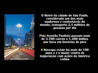 O Metrô da cidade de São Paulo,
                       considerado um dos mais
                      modernos e confortáveis do
                   mundo, transporta 2,5 milhões de
                            pessoas por dia

                   Pela Avenida Paulista passam mais
                    de 5.700 carros e 1.400 ônibus
                      por hora em horários de pico

                    A Bovespa existe há mais de 100
                       anos e é o maior centro de
                   negociação com ações da América
Avenida Paulista                 Latina
 