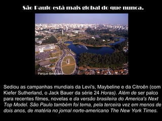 São Paulo está mais global do que nunca.




               Parque Ibirapuera



Sediou as campanhas mundiais da Levi's, Maybeline e da Citroên (com
Kiefer Sutherland, o Jack Bauer da série 24 Horas). Além de ser palco
para recentes filmes, novelas e da versão brasileira do America's Next
Top Model. São Paulo também foi tema, pela terceira vez em menos de
dois anos, de matéria no jornal norte-americano The New York Times.
 
