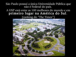 São Paulo possui a única Universidade Pública que
              não é Federal do país.
A USP está entre as 100 melhores do mundo e em
  primeiro lugar na América do Sul .
            (ranking do “The Times”)




     Cidade Universitária
 