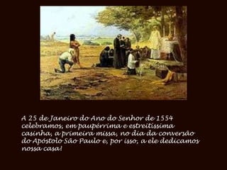 A 25 de Janeiro do Ano do Senhor de 1554
celebramos, em paupérrima e estreitíssima
casinha, a primeira missa, no dia da conversão
do Apóstolo São Paulo e, por isso, a ele dedicamos
nossa casa!
 