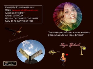 FORMATAÇÃO: LUZIA GABRIELE
EMAIL: luziagabriele@hotmail.com
IMAGENS: INTERNET
FONTE: WIKIPÉDIA
MÚSICA: CAETANO VELOSO SAMPA
DATA: 27 DE AGOSTO DE 2012



                                   “Me ame quando eu menos merecer,
                                   pois é quando eu mais preciso”
 