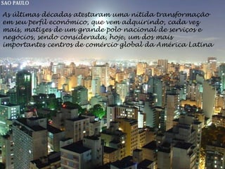 As últimas décadas atestaram uma nítida transformação
em seu perfil econômico, que vem adquirindo, cada vez
mais, matizes de um grande polo nacional de serviços e
negócios, sendo considerada, hoje, um dos mais
importantes centros de comércio global da América Latina
 