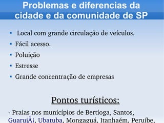 Problemas e diferencias da
    cidade e da comunidade de SP

     Local com grande circulação de veículos.

    Fácil acesso.

    Poluição

    Estresse

    Grande concentração de empresas


                    Pontos turísticos:
­ Praias nos municípios de Bertioga, Santos, 
GuarujÃ¡, Ubatuba, Mongaguá, Itanhaém, Peruíbe, 
 