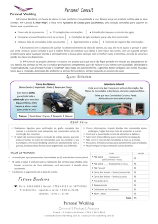 Personal Consult
          A Personal Wedding, em busca de oferecer mais conforto e tranqüilidade a seus Noivos lança um produto inédito para os seus
    clientes. PW Consult & Altar Way®, o mais novo Aplicativo de Gestão para Casamentos, uma solução concebida para socorrer os
    Noivos que se perdiam em:

         Enxurrada de orçamentos            Priorização das contratações                Emissão de cheques e controle dos pgtos
         Comparar as especificações entre os serviços          Condições de pgto variáveis, para cada item contratado
         Elaborar lista de convidados (chás-casamento)            Agendamentos e visitas                Controle do registro das informações

             A Consultoria tem o objetivo de auxiliar no desenvolvimento da ideia do evento, ou seja, ele irá te ajudar a pensar e saber
    por onde começar, quem contatar e qual a melhor forma de viabilizar suas idéias e concretizar seu sonho, com um suporte sempre
    presente para sanar qualquer dúvida e principalmente a busca pelos serviços com o melhor custo x benefício, através de uma boa
    gestão dos recursos disponíveis.
              O PW Consult se propõe: delinear e elaborar um projeto para que você não fique perdida em relação aos preparativos do
    seu evento. Do começo ao fim, ela irá indicar profissionais competentes que irão realizar o seu evento com qualidade, idoniedade e
    responsabilidade, cuja principal função é organizar cada etapa do acontecimento, sugerindo desde cardápios até estilos musicais,
    locais para a recepção, decoração dos ambientes e demais fornecedores. Sempre seguindo os anseios do casal.

                                                             Op      e s E x c l u s iv a s

                              Carro dos Noivos                                                             Monitoria Infantil
            Nissan Sentra | Importado | Preto | Bancos em Couro                      Evite a correria das Crianças em volta da Decoração, das
                                                                                   Mesas de Convidados e dos Noivos, durante a seção de fotos.
           Com todo o LUXO,
           garantindo toda a                                                                    Deixe que seus Convidados Curtam a Festa.
      sofisticação para esta data.                                                                  Atividades com brincadeira lúdicas.
          Espaço Interno, entre
         bancos e altura, maior
           que Corolla e Civic!

            Trajetos:   Dia da Noiva  Igreja  Recepção  Núpcias




     Realizamos ligações para verificação da grafia completa dos                 Presta informações, tirando dúvidas dos convidados como:
       nomes e tratamento mais adequado aos convidados (antes da                     endereços, trajes, horários, lista de presentes e outros.
       confecção dos convites).                                                   Contratar a quantidade correta de alimentos e bebidas.
     O Casal não precisará negar a inclusão de outras pessoas que não            Saber com antecedência qual o orçamento da recepção.
       estão previstas na Lista de Convidados, pois ao contatar o seu             Não correr o risco de ter convidados a mais ou a menos.
       Convidado a Personal Wedding conversará cordialmente com a                 Possuímos linhas exclusivas para atendimento aos Convidados.
       pessoa, evitando desta forma constrangimentos aos Anfitriões.              Maior tempo livre para resolver outros detalhes.

    VALOR DA PROPOSTA                                                                                            ITENS                         VALOR
•    As condições aqui apresentadas têm validade de 30 dias da data acima /email.              PW Side ( ____ Assessores)
                                                                                                                                          R$
                                                                                                        com Cerimonia + Festa.
•    O custo a seguir é exclusivo para a realização dos serviços aqui citados, caso
                                                                                               PW Side ( ____ Assessores) só Festa.      R$
       houver acréscimo de itens adicionais, será necessário à revisão deste
       orçamento.                                                                              PW Consult                                R$
•    Facilitamos o pagamento até a data do evento.                                             Carro dos Noivos – Sentra (incluso PW)    R$

                                                                                               Carro dos Noivos – Sentra (a parte)       R$
           Tatiana Bandeira                                                                    Placa do Carro                            R$

       : Claro: 8165-8683 | Nextel: 7705-4533 | id: 107*67062                                 Recepcionista                             R$

       o     Atendimento: segunda a sexta: 10:00 as 22:00.                                     Celebrante de Casamento                   R$

                                 sábados: 10:00 as 13:00                                       RSVP - Ativo                              R$

                                                                                                                                  Total   R$

                                                          Personal Wedding
                                                     Cerimonial | Produção | Assessoria
                                               Osasco - R. Rubens do Amaral, 199 -A | 3481-8648
                                      contato@personalwedding.com.br | www.personalwedding.com.br
 