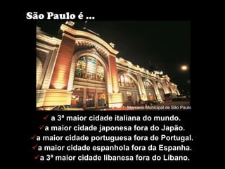 São Paulo é ...




                          Mercado Municipal de São Paulo

    a 3ª maior cidade italiana do mundo.
  a maior cidade japonesa fora do Japão.
a maior cidade portuguesa fora de Portugal.
a maior cidade espanhola fora da Espanha.
 a 3ª maior cidade libanesa fora do Líbano.
 