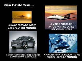 São Paulo tem...




  A MAIOR FROTA DE AVIÕES                A MAIOR FROTA DE
                                        JATOS PARTICULARES
  AGRICOLAS   DO MUNDO.                   ULTRAPASSOU N.YORK




A MAIOR FROTA DE PORSCHES CAYENNES   A MAIOR FROTA DE HELICÓPTEROS
    S, CARRERA DAS AMÉRICAS.           PARTICULARES DO MUNDO.
 