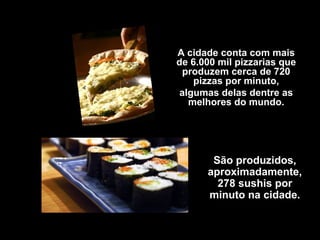A cidade conta com mais
de 6.000 mil pizzarias que
 produzem cerca de 720
    pizzas por minuto,
 algumas delas dentre as
   melhores do mundo.




       São produzidos,
      aproximadamente,
        278 sushis por
      minuto na cidade.
 