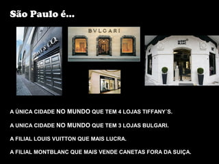 São Paulo é...




A ÚNICA CIDADE NO MUNDO QUE TEM 4 LOJAS TIFFANY´S.

A UNICA CIDADE NO MUNDO QUE TEM 3 LOJAS BULGARI.

A FILIAL LOUIS VUITTON QUE MAIS LUCRA.

A FILIAL MONTBLANC QUE MAIS VENDE CANETAS FORA DA SUIÇA.
 