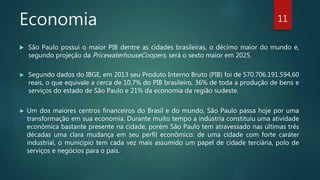 Economia
 São Paulo possui o maior PIB dentre as cidades brasileiras, o décimo maior do mundo e,
segundo projeção da PricewaterhouseCoopers, será o sexto maior em 2025.
► Segundo dados do IBGE, em 2013 seu Produto Interno Bruto (PIB) foi de 570.706.191.594,60
reais, o que equivale a cerca de 10,7% do PIB brasileiro, 36% de toda a produção de bens e
serviços do estado de São Paulo e 21% da economia da região sudeste.
► Um dos maiores centros financeiros do Brasil e do mundo, São Paulo passa hoje por uma
transformação em sua economia. Durante muito tempo a indústria constituiu uma atividade
econômica bastante presente na cidade, porém São Paulo tem atravessado nas últimas três
décadas uma clara mudança em seu perfil econômico: de uma cidade com forte caráter
industrial, o município tem cada vez mais assumido um papel de cidade terciária, polo de
serviços e negócios para o país.
11
 