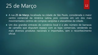 25 de Março
 A rua 25 de Março, localizada na cidade de São Paulo, considerada o maior
centro comercial da América Latina, pois consiste em um dos mais
movimentados centros de compras varejistas e atacadistas da cidade.
 Um dos grandes entraves do comércio local é o alto número de barracas
de camelôs que disputam espaço com as lojas comerciais, vendendo os
mais diversos produtos nacionais e importados, sem o reconhecimento
oficial.
12
 