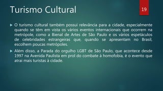 Turismo Cultural
 O turismo cultural também possui relevância para a cidade, especialmente
quando se têm em vista os vários eventos internacionais que ocorrem na
metrópole, como a Bienal de Artes de São Paulo e os vários espetáculos
de celebridades estrangeiras que, quando se apresentam no Brasil,
escolhem poucas metrópoles.
 Além disso, a Parada do orgulho LGBT de São Paulo, que acontece desde
1997 na Avenida Paulista em prol do combate à homofobia, é o evento que
atrai mais turistas à cidade.
19
 
