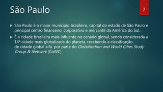 São Paulo
 São Paulo é o maior município brasileiro, capital do estado de São Paulo e
principal centro financeiro, corporativo e mercantil da América do Sul.
 É a cidade brasileira mais influente no cenário global, sendo considerada a
14ª cidade mais globalizada do planeta, recebendo a classificação
de cidade global alfa, por parte do Globalization and World Cities Study
Group & Network (GaWC).
2
 