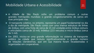 Mobilidade Urbana e Acessibilidade
 A cidade de São Paulo sofre um problema comum a outras
grandes metrópoles mundiais: o grande congestionamento de carros em
suas principais vias.
 O transporte coletivo, no entanto, representa um papel fundamental no dia
a dia da metrópole. São Paulo conta com uma imensa estrutura de linhas
de ônibus, com uma frota de cerca de 15 mil unidades entre ônibus comuns
e articulados (cerca de 10 mil), trólebus (215 veículos) e micro-ônibus (cerca
de 5 mil).
 Em 2003, iniciou-se uma grande reformulação no sistema de transporte
público na cidade que reduziu significativamente o grande número
de lotações clandestinas, que em sua maioria foram recadastradas e
organizadas em cooperativas.
21
 