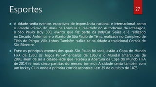 Esportes
 A cidade sedia eventos esportivos de importância nacional e internacional, como
o Grande Prêmio do Brasil de Fórmula 1, realizado no Autódromo de Interlagos,
o São Paulo Indy 300, evento que faz parte da IndyCar Series e é realizado
no Circuito Anhembi, e o Aberto de São Paulo de Tênis, realizado no Complexo de
Tênis do Parque Villa-Lobos. Também realiza-se na cidade a tradicional Corrida de
São Silvestre.
 Entre os principais eventos dos quais São Paulo foi sede, estão a Copa do Mundo
FIFA de 1950, os Jogos Pan-Americanos de 1963 e o Mundial Interclubes de
2000, além de ser a cidade-sede que recebeu a Abertura da Copa do Mundo FIFA
de 2014 (e mais cinco partidas do mesmo torneio). A cidade conta também com
um Jockey Club, onde a primeira corrida aconteceu em 29 de outubro de 1876.
27
 