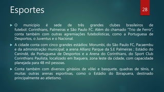 Esportes
 O município é sede de três grandes clubes brasileiros de
futebol: Corinthians, Palmeiras e São Paulo FC. Além do chamado "Trio de Ferro",
conta também com outras agremiações futebolísticas, como a Portuguesa de
Desportos, o Juventus e o Nacional.
 A cidade conta com cinco grandes estádios: Morumbi, do São Paulo FC, Pacaembu
e da administração municipal; a arena Allianz Parque da S.E Palmeiras ; Estádio do
Canindé, da Portuguesa de Desportos e a Arena do Corinthians, do Sport Club
Corinthians Paulista, localizado em Itaquera, zona leste da cidade, com capacidade
planejada para 48 mil pessoas.
 Conta também com diversos ginásios de vôlei e basquete, quadras de tênis, e
muitas outras arenas esportivas, como o Estádio do Ibirapuera, destinado
principalmente ao atletismo.
28
 