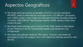 Aspectos Geográficos
 São Paulo situa-se próximo ao paralelo 23º32'52'' sul e do meridiano
46º38'09'' oeste. A área total do município é de 1 522,986 km², de acordo
com o IBGE, sendo o nono maior em extensão territorial. De toda a área do
município, 968,3248 km² são de áreas urbanas (2000), sendo a maior área
urbana do país.
 São Paulo está localizada junto à bacia do Rio Tietê, tendo as sub-bacias
do Rio Pinheiros e do Rio Tamanduateí papéis importantes em sua
configuração.
 São Paulo tem altitude média de 760 metros. O ponto culminante do
município é o Pico do Jaraguá, com 1 135 metros de altitude acima do nível
do mar
3
 