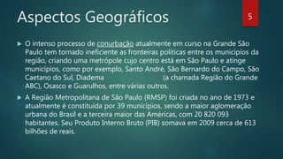 Aspectos Geográficos
 O intenso processo de conurbação atualmente em curso na Grande São
Paulo tem tornado ineficiente as fronteiras políticas entre os municípios da
região, criando uma metrópole cujo centro está em São Paulo e atinge
municípios, como por exemplo, Santo André, São Bernardo do Campo, São
Caetano do Sul, Diadema (a chamada Região do Grande
ABC), Osasco e Guarulhos, entre várias outros.
 A Região Metropolitana de São Paulo (RMSP) foi criada no ano de 1973 e
atualmente é constituída por 39 municípios, sendo a maior aglomeração
urbana do Brasil e a terceira maior das Américas, com 20 820 093
habitantes. Seu Produto Interno Bruto (PIB) somava em 2009 cerca de 613
bilhões de reais.
5
 