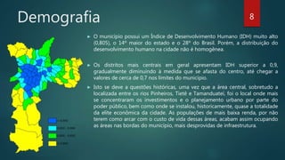 Demografia
► O município possui um Índice de Desenvolvimento Humano (IDH) muito alto
(0,805), o 14º maior do estado e o 28º do Brasil. Porém, a distribuição do
desenvolvimento humano na cidade não é homogênea.
► Os distritos mais centrais em geral apresentam IDH superior a 0,9,
gradualmente diminuindo à medida que se afasta do centro, até chegar a
valores de cerca de 0,7 nos limites do município.
► Isto se deve a questões históricas, uma vez que a área central, sobretudo a
localizada entre os rios Pinheiros, Tietê e Tamanduateí, foi o local onde mais
se concentraram os investimentos e o planejamento urbano por parte do
poder público, bem como onde se instalou, historicamente, quase a totalidade
da elite econômica da cidade. As populações de mais baixa renda, por não
terem como arcar com o custo de vida dessas áreas, acabam assim ocupando
as áreas nas bordas do município, mais desprovidas de infraestrutura.
8
 