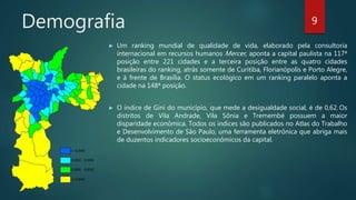 Demografia
► Um ranking mundial de qualidade de vida, elaborado pela consultoria
internacional em recursos humanos Mercer, aponta a capital paulista na 117ª
posição entre 221 cidades e a terceira posição entre as quatro cidades
brasileiras do ranking, atrás somente de Curitiba, Florianópolis e Porto Alegre,
e à frente de Brasília. O status ecológico em um ranking paralelo aponta a
cidade na 148ª posição.
► O índice de Gini do município, que mede a desigualdade social, é de 0,62. Os
distritos de Vila Andrade, Vila Sônia e Tremembé possuem a maior
disparidade econômica. Todos os índices são publicados no Atlas do Trabalho
e Desenvolvimento de São Paulo, uma ferramenta eletrônica que abriga mais
de duzentos indicadores socioeconômicos da capital.
9
 