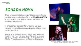 SONS DA NOVA
Com um calendário que privilegia o que há de
melhor no mundo da música, o SONS DA NOVA
é um projeto que realiza shows em formato
intimista e exclusivo.
A proposta é apresentar uma line up que
mescle nomes já consagrados da música com
novos talentos.
Em 2016, o projeto reuniu Tiago Iorc, Marcelo
Jeneci, Tiê, Jair Oliveira, Filipe Catto, Luciana
Mello, Arnaldo Antunes e Roberta Campos.
TIAGO IORC – JANEIRO – TOM JAZZ | TIÊ – MARÇO – TOM JAZZ
ARNALDO ANTUNES – SETEMBRO – HONDA HALL
 
