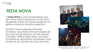 FESTA NOVA
O Festa NOVA é uma comemoração que
têm como objetivo promover um encontro
de grandes nomes da música a partir de um
gênero musical ou temática específica.
Em 2016, foram realizados três festas
temáticas, duas festas retrô com bandas de
rock dos anos 80 (Nenhum de Nós e Biquíni
Cavadão + RPM e Rádio Taxi) e uma festa
soul (baile do Abravanel e convidados como
Sandra de Sá, Claudio Zoli e Tony Tornado).
BIQUINI CAVADÃO – MARÇO | RPM – JULHO | SANDRA DE SÁ
(BAILE DO ABRAVANEL) – OUTUBRO - AUDIO CLUB
 