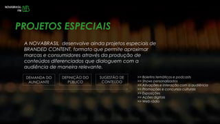 A NOVABRASIL desenvolve ainda projetos especiais de
BRANDED CONTENT, formato que permite aproximar
marcas e consumidores através da produção de
conteúdos diferenciados que dialoguem com a
audiência de maneira relevante.
PROJETOS ESPECIAIS
DEMANDA DO
AUNCIANTE
DEFINIÇÃO DO
PÚBLICO
SUGESTÃO DE
CONTEÚDO
>> Boletins temáticos e podcasts
>> Shows personalizados
>> Ativações e interação com a audiência
>> Promoções e concursos culturais
>> Exposições
>> Ações digitais
>> Web rádio
 