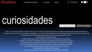 curiosidades
– Pedir “uma média com pão na chapa” (café com leite médio e um pão francês com manteiga) na padaria pela manhã. Experimente!
– Aproveitar a cidade durante os feriados prolongados, pois ela fica praticamente deserta. Ótima oportunidade para visitar os atrativos com
tranquilidade, sem trânsito nem lotação etc. Que tal uma foto da avenida vazia?
– Pedir chope e pastel nos bares.
– Andar de bike nas ciclovias, ciclofaixas ou correr no “Minhocão” aos domingos.
– Passear com seu cão no shopping center ou nos parques com áreas próprias para pets.
– Ir ao Mercado Municipal e comer o sanduíche com quase meio quilo de mortadela.
– Pedir um “pingado” (café com um toque de leite) na padaria a qualquer hora do dia.
– Comer sanduíche de pernil após o jogo de futebol, em frente ao estádio.
– Comer feijoada às quartas e aos sábados.
– Comer cachorro-quente ou ir a uma padaria 24 horas depois da balada.
3 bimestre
Linguagens e interartes Juliana São Paulo
Assistir novamente Mais informações
 