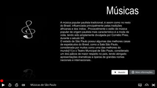 Músicas de São Paulo
Músicas
A música popular paulista tradicional, é assim como no resto
do Brasil, influenciada principalmente pelas tradições
africanas e dos índios . Provavelmente o estilo de música
popular de origem paulista mais característico é a moda de
viola, tendo sido amplamente divulgada por Cornélio Pires,
durante o século XX.
O estado de São Paulo possui algumas das melhores casas
de espetáculos do Brasil, como a Sala São Paulo,
considerada por muitos como uma das melhores do
mundo[11] e o Teatro Municipal de São Paulo, considerado
um dos palcos de maior respeito no país, tendo abrigado
apresentações dramáticas e óperas de grandes nomes
nacionais e internacionais..
Mais informações
Assistir
 