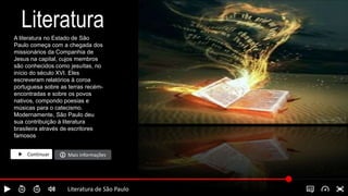 Literatura
A literatura no Estado de São
Paulo começa com a chegada dos
missionários da Companhia de
Jesus na capital, cujos membros
são conhecidos como jesuítas, no
início do século XVI. Eles
escreveram relatórios à coroa
portuguesa sobre as terras recém-
encontradas e sobre os povos
nativos, compondo poesias e
músicas para o catecismo.
Modernamente, São Paulo deu
sua contribuição à literatura
brasileira através de escritores
famosos
Continuar Mais informações
Literatura de São Paulo
 