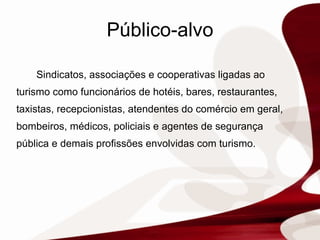 Público-alvo Sindicatos, associações e cooperativas ligadas ao turismo como  funcionários de hotéis, bares, restaurantes, taxistas, recepcionistas, atendentes do comércio em geral, bombeiros, médicos, policiais e agentes de segurança pública e demais profissões envolvidas com turismo. 