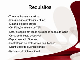 Requisitos - Transparência nos custos - Interatividade professor x aluno - Material didático prático - Certificação mínima de 75% - Estar presente em todas as cidades sedes da Copa - Curso com, custo acessível - Expor marca do Sponsor - Contratação de professores qualificados - Distribuição de diversos canais - Repercussão internacional  