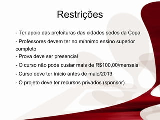 Restrições - Ter apoio das prefeituras das cidades sedes da Copa  - Professores devem ter no mínnimo ensino superior completo - Prova deve ser presencial - O curso não pode custar mais de R$100,00/mensais - Curso deve ter ínício antes de maio/2013 - O projeto deve ter recursos privados (sponsor) 